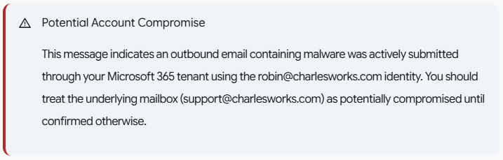Potential Account Compromise This message indicates an outbound email containing malware was actively submitted through your Microsoft 365 tenant using the robin@charlesworks.com identity. You should treat the underlying mailbox (support@charlesworks.com) as potentially compromised until confirmed otherwise.